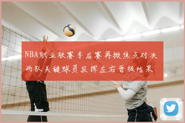NBA职业联赛季后赛再掀焦点对决 两队关键球员发挥左右晋级结果
