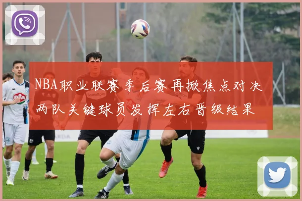 NBA职业联赛季后赛再掀焦点对决 两队关键球员发挥左右晋级结果