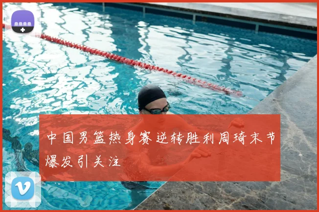 中国男篮热身赛逆转胜利周琦末节爆发引关注