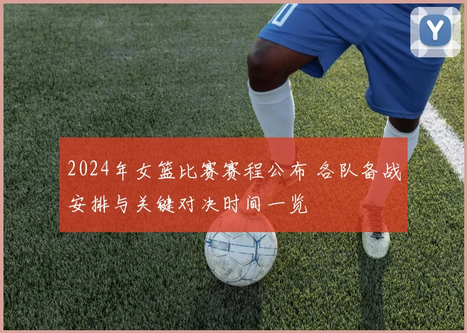 2024年女篮比赛赛程公布 各队备战安排与关键对决时间一览