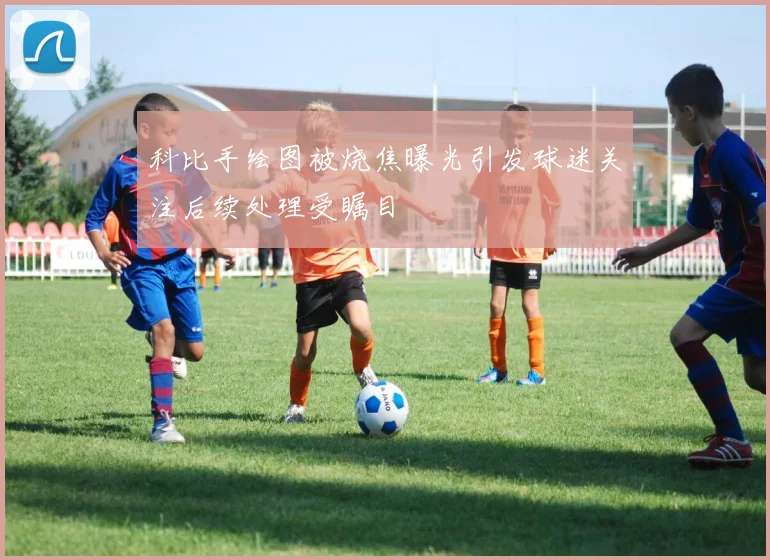 科比手绘图被烧焦曝光引发球迷关注后续处理受瞩目