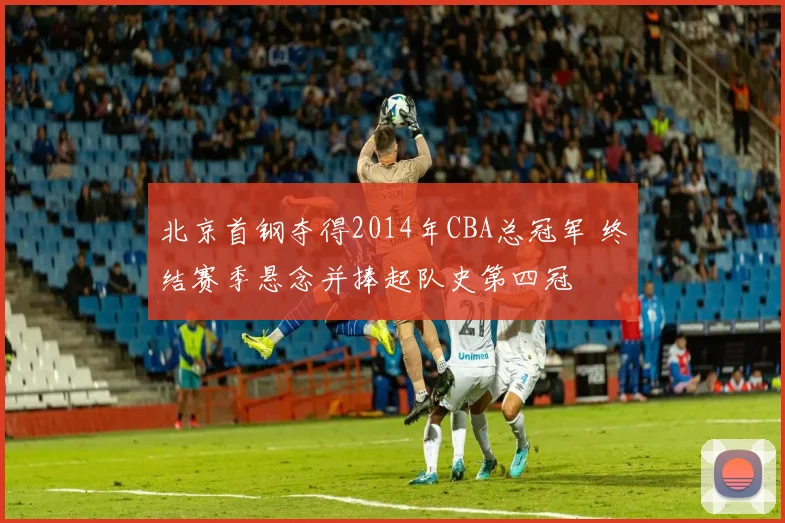 北京首钢夺得2014年CBA总冠军 终结赛季悬念并捧起队史第四冠