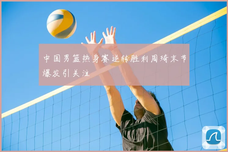 中国男篮热身赛逆转胜利周琦末节爆发引关注