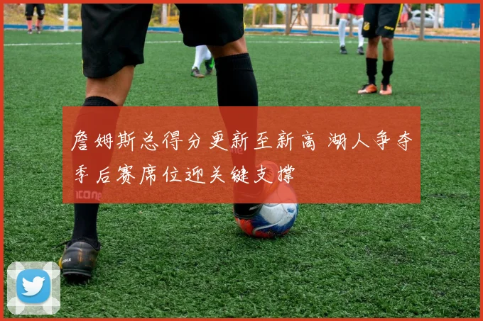 詹姆斯总得分更新至新高 湖人争夺季后赛席位迎关键支撑