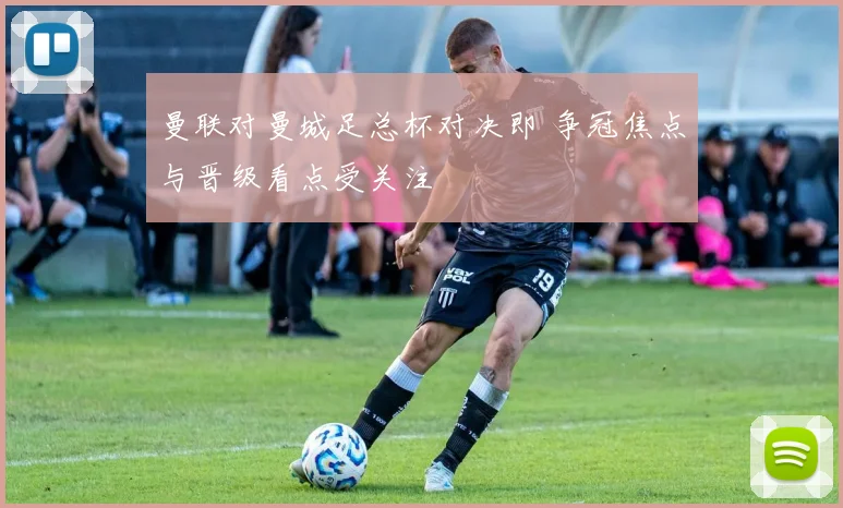 曼联对曼城足总杯对决即 争冠焦点与晋级看点受关注