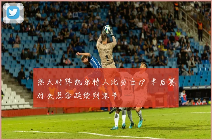 热火对阵凯尔特人比分出炉 季后赛对决悬念延续到末节