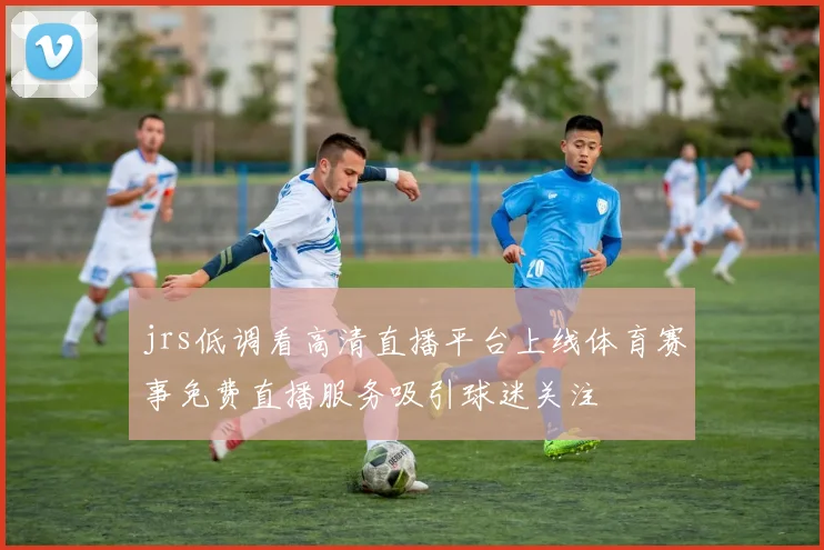 jrs低调看高清直播平台上线体育赛事免费直播服务吸引球迷关注