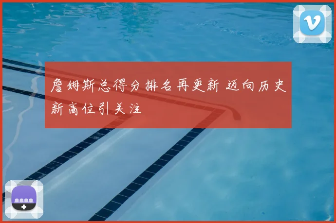 詹姆斯总得分排名再更新 迈向历史新高位引关注