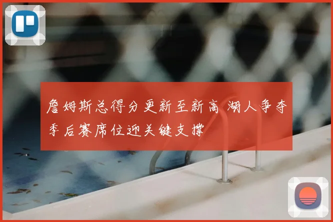 詹姆斯总得分更新至新高 湖人争夺季后赛席位迎关键支撑