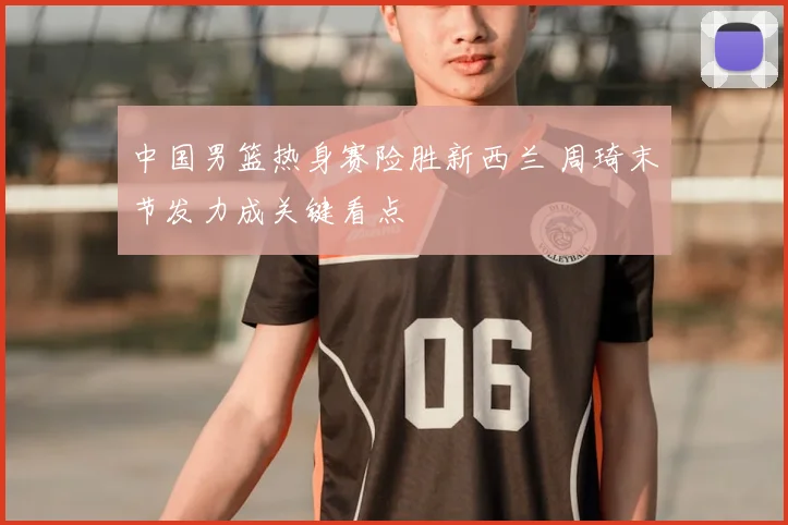 中国男篮热身赛险胜新西兰 周琦末节发力成关键看点
