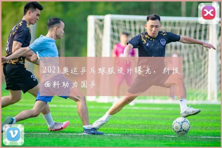 2021奥运乒乓球服设计曝光,科技面料助力国乒