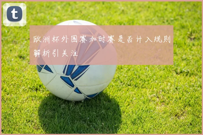 欧洲杯外围赛加时赛是否计入规则解析引关注