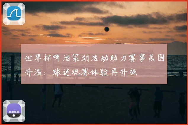 世界杯啤酒策划活动助力赛事氛围升温，球迷观赛体验再升级