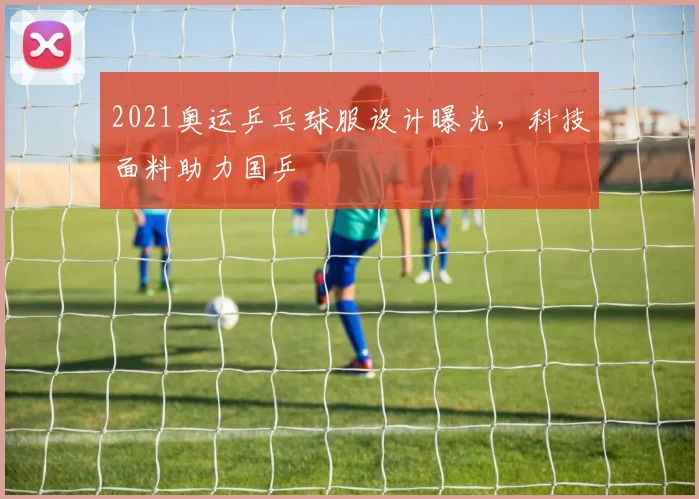 2021奥运乒乓球服设计曝光，科技面料助力国乒