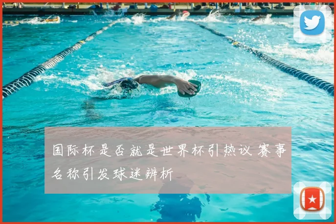 国际杯是否就是世界杯引热议 赛事名称引发球迷辨析