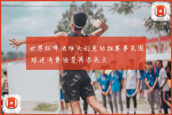 世界杯啤酒堆头创意助推赛事氛围 球迷消费场景再添亮点