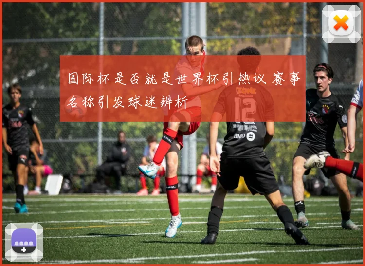 国际杯是否就是世界杯引热议 赛事名称引发球迷辨析