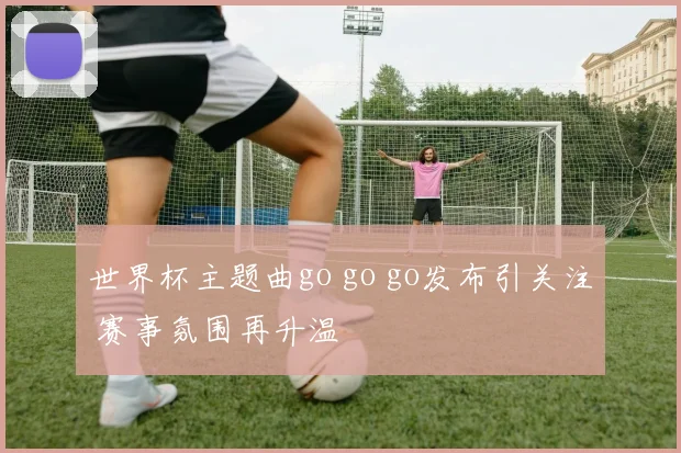 世界杯主题曲go go go发布引关注 赛事氛围再升温