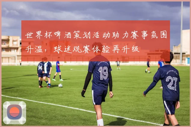 世界杯啤酒策划活动助力赛事氛围升温,球迷观赛体验再升级